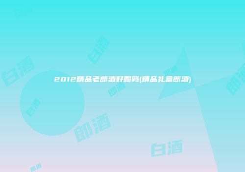 2012精品老郎酒好喝吗(精品礼盒郎酒)