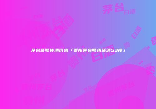 矛台酱师传酒价格「贵州茅台师承酱酒53度」