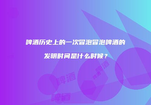 啤酒历史上的一次冒泡冒泡啤酒的发明时间是什么时候？