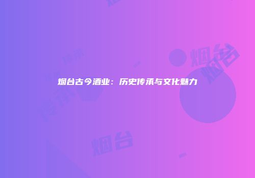 烟台古今酒业：历史传承与文化魅力