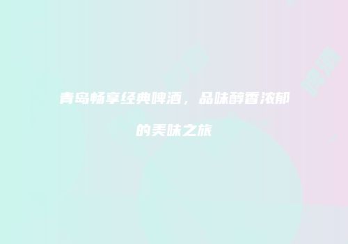 青岛畅享经典啤酒，品味醇香浓郁的美味之旅