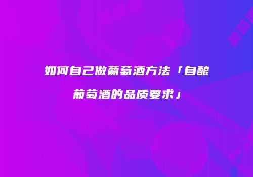 如何自己做葡萄酒方法「自酿葡萄酒的品质要求」