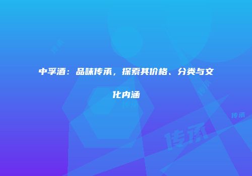 中孚酒：品味传承，探索其价格、分类与文化内涵