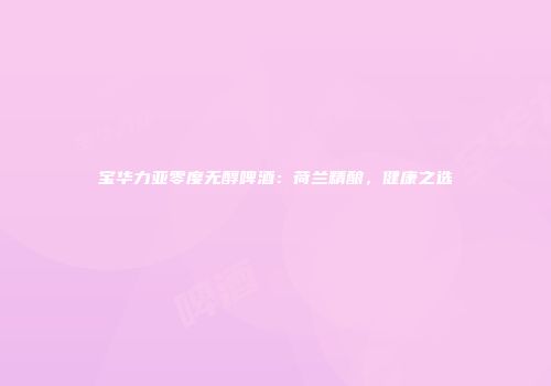 宝华力亚零度无醇啤酒：荷兰精酿，健康之选