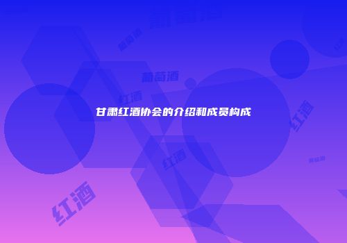 甘肃红酒协会的介绍和成员构成