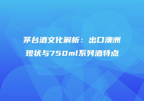 茅台酒文化解析：出口澳洲现状与750ml系列酒特点