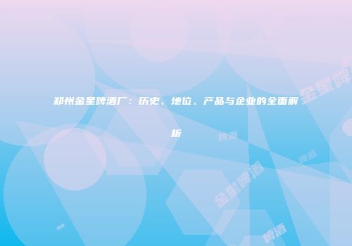 郑州金星啤酒厂：历史、地位、产品与企业的全面解析