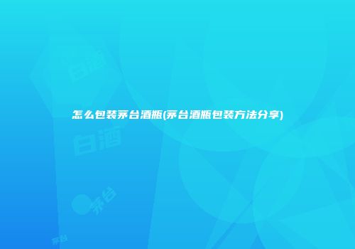 怎么包装茅台酒瓶(茅台酒瓶包装方法分享)