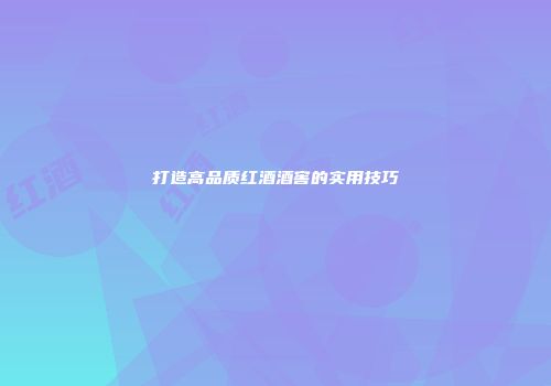 打造高品质红酒酒窖的实用技巧