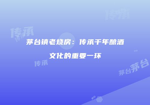 茅台镇老烧房：传承千年酿酒文化的重要一环