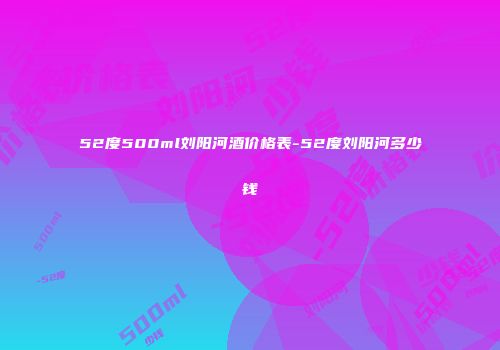 52度500ml刘阳河酒价格表-52度刘阳河多少钱