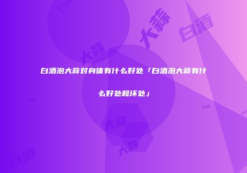 白酒泡大蒜对身体有什么好处「白酒泡大蒜有什么好处和坏处」