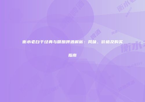 衡水老白干经典与精酿啤酒解析：风味、价格及购买指南