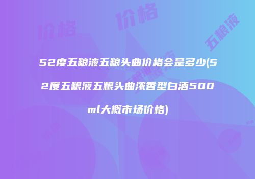 52度五粮液五粮头曲价格会是多少(52度五粮液五粮头曲浓香型白酒500ml大概市场价格)