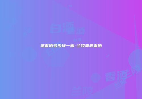 陈香酒多少钱一瓶-兰陵黄陈香酒