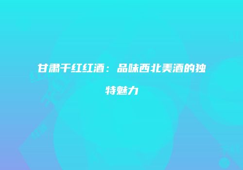 甘肃干红红酒：品味西北美酒的独特魅力