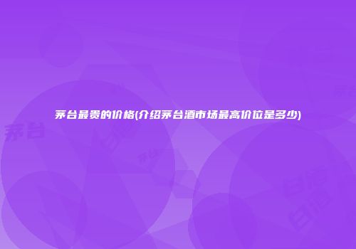 茅台最贵的价格(介绍茅台酒市场最高价位是多少)