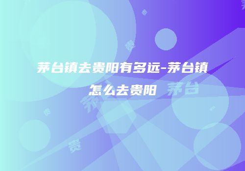 茅台镇去贵阳有多远-茅台镇怎么去贵阳