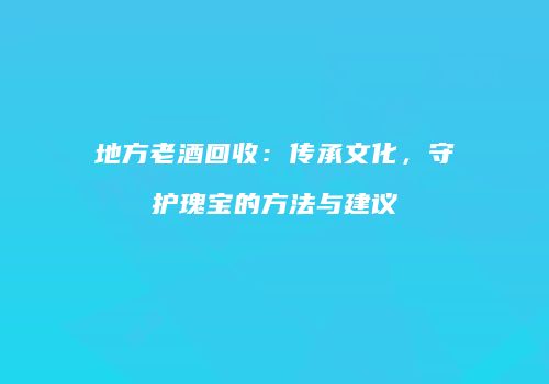 地方老酒回收：传承文化，守护瑰宝的方法与建议