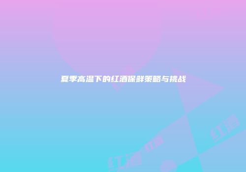 夏季高温下的红酒保鲜策略与挑战