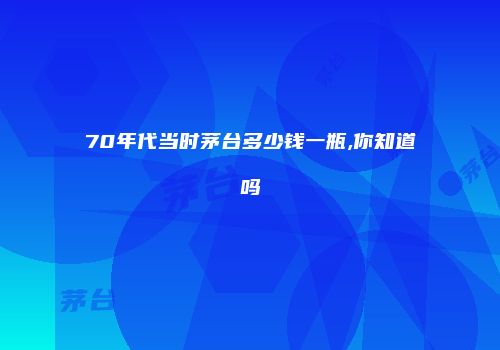 70年代当时茅台多少钱一瓶,你知道吗