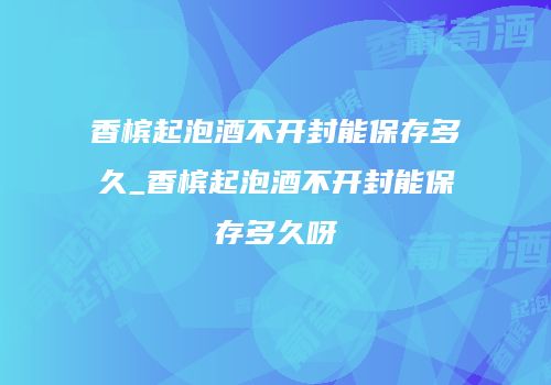 香槟起泡酒不开封能保存多久_香槟起泡酒不开封能保存多久呀