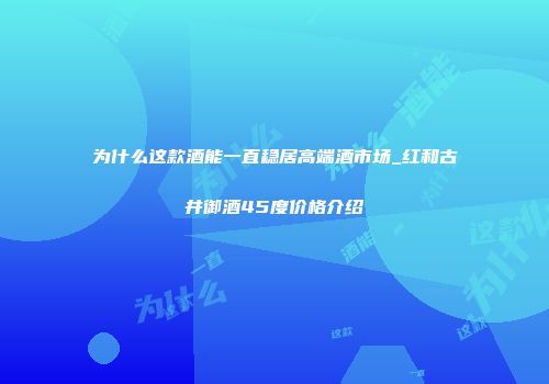 为什么这款酒能一直稳居高端酒市场_红和古井御酒45度价格介绍
