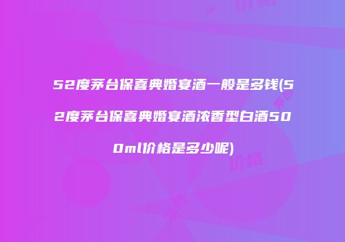 52度茅台保喜典婚宴酒一般是多钱(52度茅台保喜典婚宴酒浓香型白酒500ml价格是多少呢)