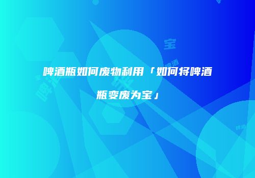 啤酒瓶如何废物利用「如何将啤酒瓶变废为宝」