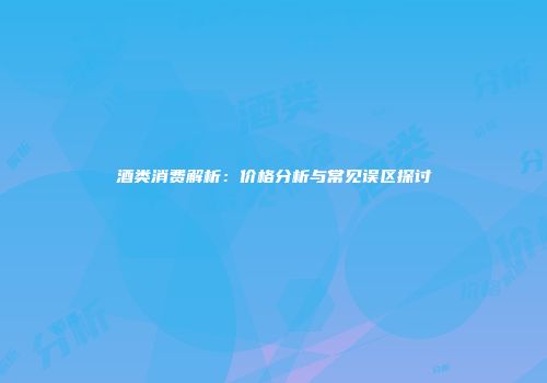 酒类消费解析：价格分析与常见误区探讨