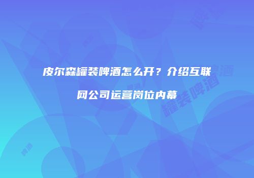 皮尔森罐装啤酒怎么开？介绍互联网公司运营岗位内幕