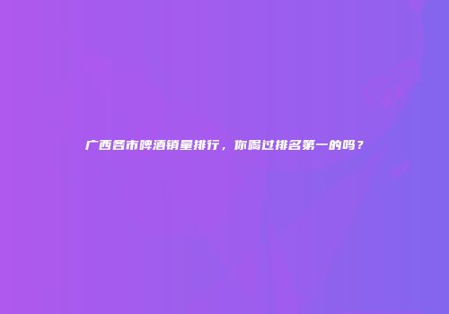 广西各市啤酒销量排行，你喝过排名第一的吗？
