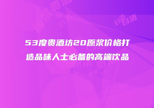 53度贵酒坊20原浆价格打造品味人士必备的高端饮品