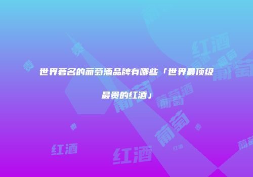 世界著名的葡萄酒品牌有哪些「世界最顶级最贵的红酒」