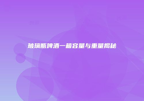 玻璃瓶啤酒一箱容量与重量揭秘