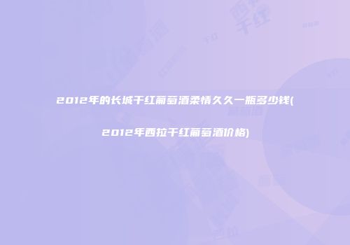2012年的长城干红葡萄酒柔情久久一瓶多少钱(2012年西拉干红葡萄酒价格)