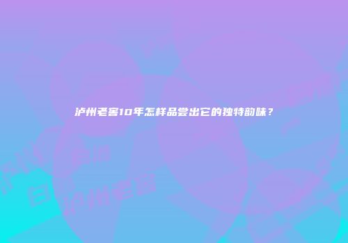 泸州老窖10年怎样品尝出它的独特韵味？