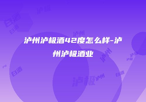 泸州泸极酒42度怎么样-泸州泸极酒业