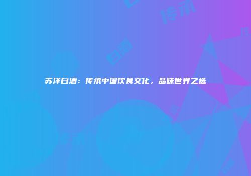 苏洋白酒：传承中国饮食文化，品味世界之选