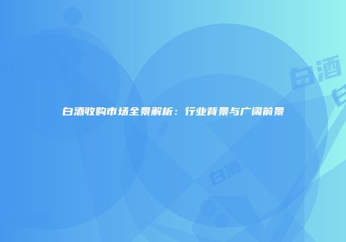 白酒收购市场全景解析：行业背景与广阔前景