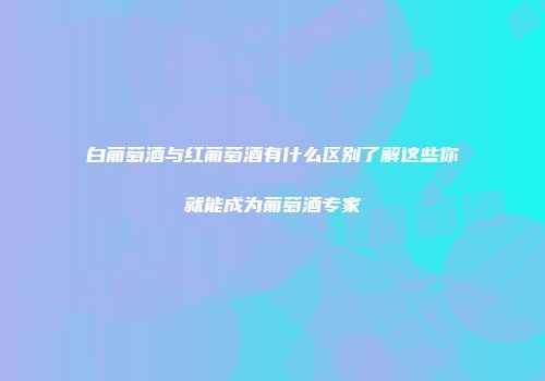 白葡萄酒与红葡萄酒有什么区别了解这些你就能成为葡萄酒专家