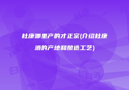 杜康哪里产的才正宗(介绍杜康酒的产地和酿造工艺)