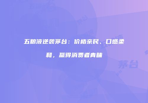 五粮液逆袭茅台：价格亲民、口感柔和，赢得消费者青睐