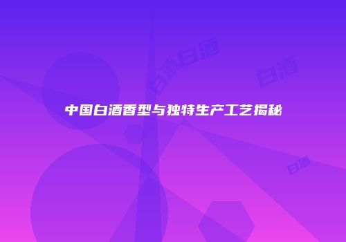 中国白酒香型与独特生产工艺揭秘