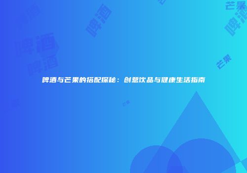 啤酒与芒果的搭配探秘：创意饮品与健康生活指南