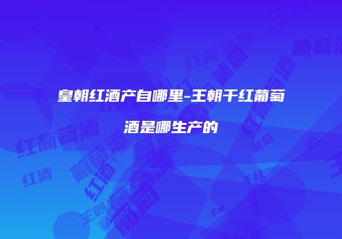 皇朝红酒产自哪里-王朝干红葡萄酒是哪生产的