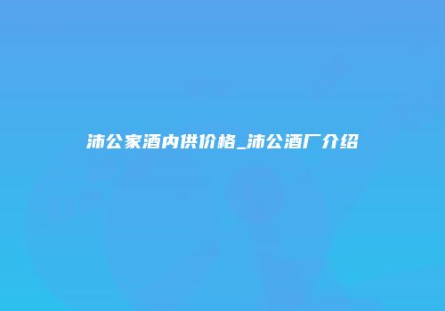 沛公家酒内供价格_沛公酒厂介绍