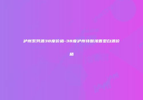 泸州系列酒38度价格-38度泸州特酿浓香型白酒价格