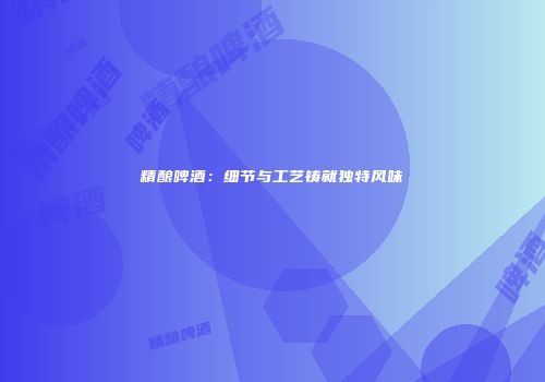 精酿啤酒：细节与工艺铸就独特风味