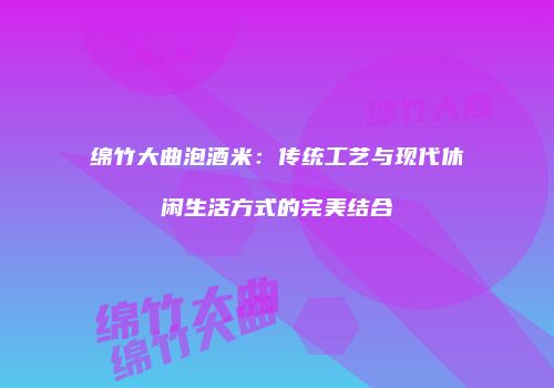 绵竹大曲泡酒米：传统工艺与现代休闲生活方式的完美结合